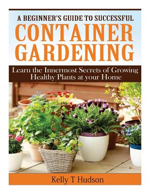 A Beginner's Guide to Successful Container Gardening: Learn the Innermost Secrets of Growing Healthy Plants at your Home