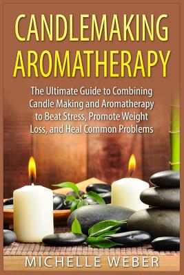 Candlemaking Aromatherapy: The Ultimate Guide to Combining Candle Making and Aromatherapy to Beat Stress, Promote Weight Loss, and Heal Common Problem