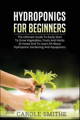 Hydroponics for Beginners: The Ultimate Guide To Easily Start To Grow Vegetables, Fruits And Herbs At Home And To Learn All About Hydroponic Gard